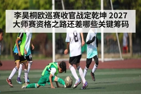李昊桐欧巡赛收官战定乾坤 2027大师赛资格之路还差哪些关键筹码
